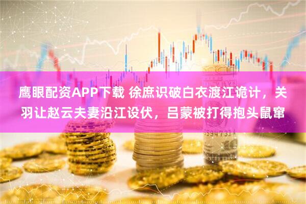 鹰眼配资APP下载 徐庶识破白衣渡江诡计，关羽让赵云夫妻沿江设伏，吕蒙被打得抱头鼠窜