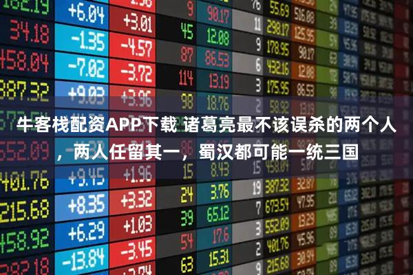 牛客栈配资APP下载 诸葛亮最不该误杀的两个人，两人任留其一，蜀汉都可能一统三国