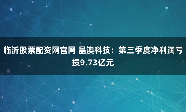 临沂股票配资网官网 晶澳科技：第三季度净利润亏损9.73亿元
