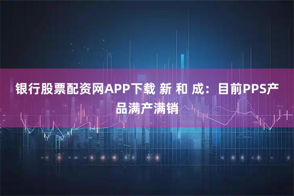 银行股票配资网APP下载 新 和 成：目前PPS产品满产满销