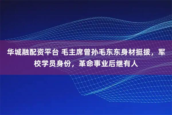 华城融配资平台 毛主席曾孙毛东东身材挺拔，军校学员身份，革命事业后继有人
