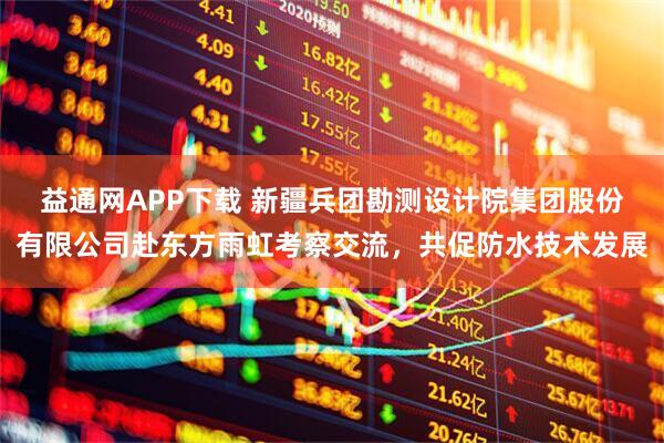 益通网APP下载 新疆兵团勘测设计院集团股份有限公司赴东方雨虹考察交流，共促防水技术发展