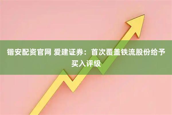 锴安配资官网 爱建证券：首次覆盖铁流股份给予买入评级