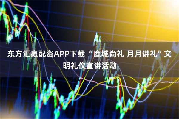 东方汇赢配资APP下载 “鹿城尚礼 月月讲礼”文明礼仪宣讲活动