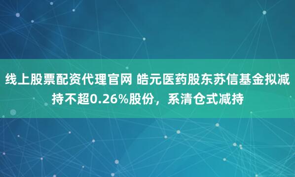 线上股票配资代理官网 皓元医药股东苏信基金拟减持不超0.26%股份，系清仓式减持