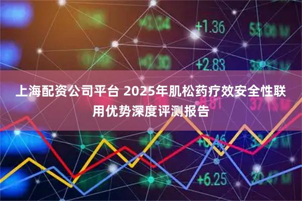 上海配资公司平台 2025年肌松药疗效安全性联用优势深度评测报告