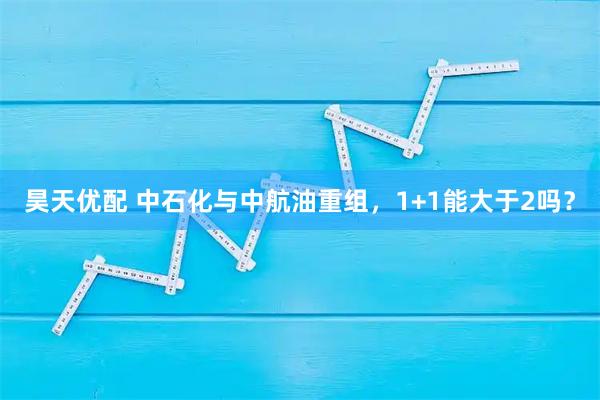 昊天优配 中石化与中航油重组，1+1能大于2吗？