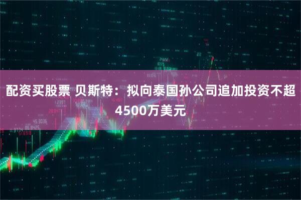 配资买股票 贝斯特：拟向泰国孙公司追加投资不超4500万美元
