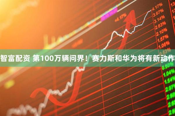 智富配资 第100万辆问界！赛力斯和华为将有新动作
