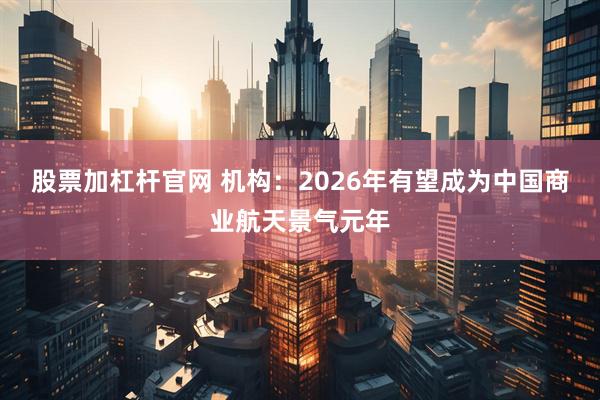 股票加杠杆官网 机构：2026年有望成为中国商业航天景气元年