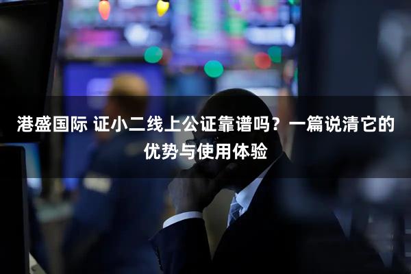 港盛国际 证小二线上公证靠谱吗？一篇说清它的优势与使用体验