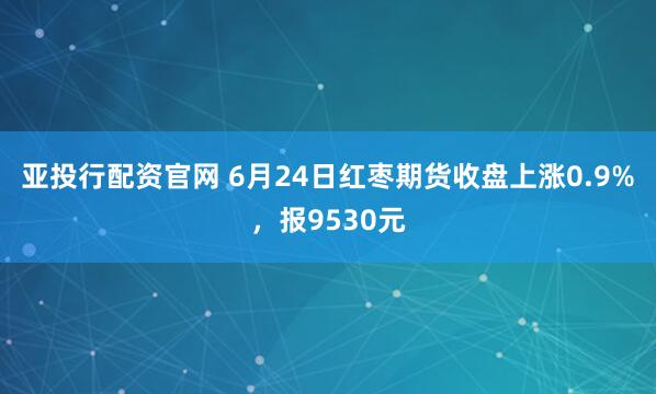 亚投行配资官网 6月24日红枣期货收盘上涨0.9%,报9530元