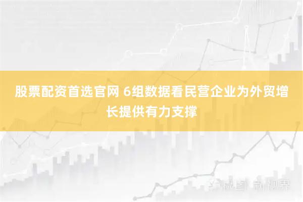 股票配资首选官网 6组数据看民营企业为外贸增长提供有力支撑