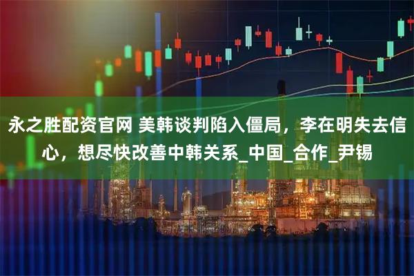 永之胜配资官网 美韩谈判陷入僵局，李在明失去信心，想尽快改善中韩关系_中国_合作_尹锡