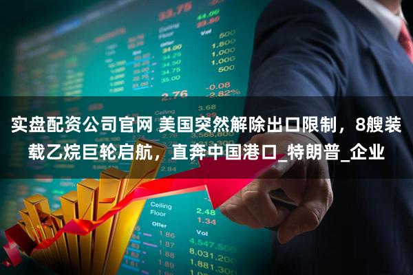 实盘配资公司官网 美国突然解除出口限制，8艘装载乙烷巨轮启航，直奔中国港口_特朗普_企业