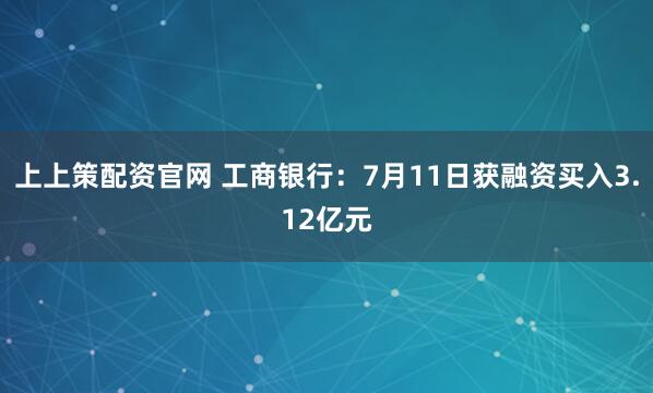 上上策配资官网 工商银行：7月11日获融资买入3.12亿元