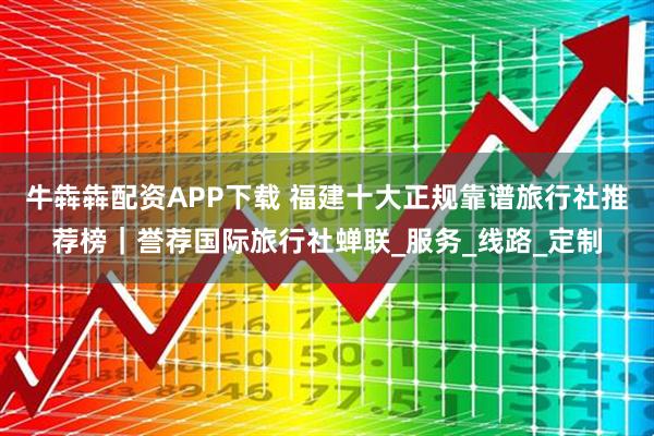 牛犇犇配资APP下载 福建十大正规靠谱旅行社推荐榜｜誉荐国际旅行社蝉联_服务_线路_定制