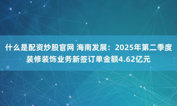什么是配资炒股官网 海南发展：2025年第二季度装修装饰业务新签订单金额4.62亿元