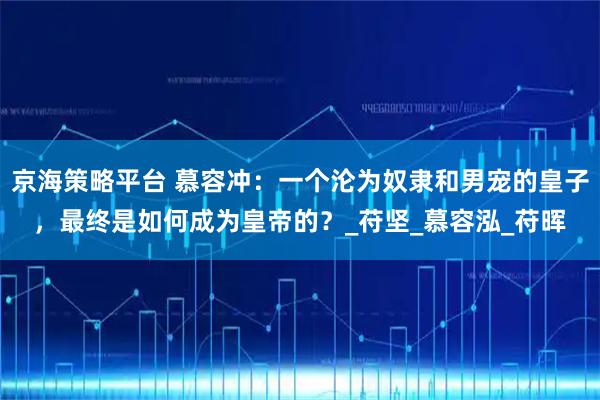 京海策略平台 慕容冲:一个沦为奴隶和男宠的皇子,最终是如何成为皇帝的?_苻坚_慕容泓_苻晖