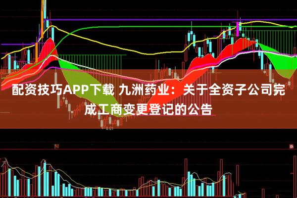配资技巧APP下载 九洲药业：关于全资子公司完成工商变更登记的公告