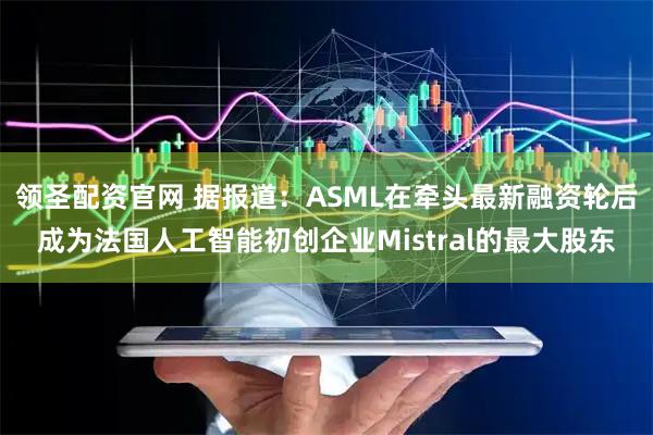 领圣配资官网 据报道：ASML在牵头最新融资轮后成为法国人工智能初创企业Mistral的最大股东